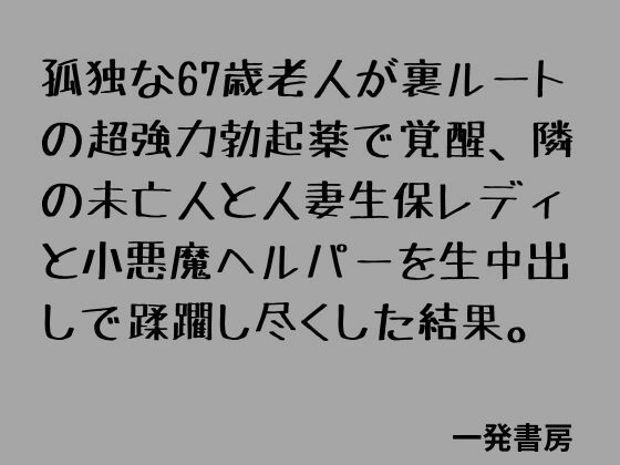 孤独な67歳老人が裏ルートの超強力勃起薬で覚醒、隣の未亡人と人妻生保レディと小悪魔ヘルパーを生中出しで蹂躙し尽くした結果。｜一発書房