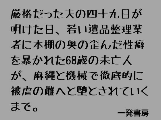 厳格だった夫の四十九日が明けた日、若い遺品整理業者に本棚の奥の歪んだ性癖を暴かれた68歳の未亡人が、麻縄と機械で徹底的に被虐の雌へと堕とされていくまで。｜一発書房